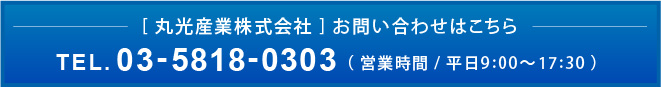 [ 丸光産業株式会社 ] お問い合わせはこちらTEL.03-5818-0303（ 営業時間 / 平日9:00～17:30 ）
