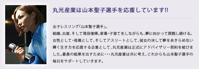 丸光産業は山本聖子選手を応援しています！女子レスリング「山本聖子選手」。結婚、出産、そして現役復帰。家事・子育てをしながらも、夢に向かって挑戦し続ける。女性として・母親として、そしてアスリートとして、彼女の決して夢をあきらめない輝く生き方を応援する企業として、丸光産業は正式にアドバイザリー契約を結びました。最高の結果を出すために・・・丸光産業は共に考え、これからも山本聖子選手の毎日をサポートしていきます。